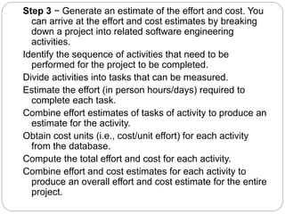 Step 3 − Generate an estimate of the effort and cost. You
can arrive at the effort and cost estimates by breaking
down a project into related software engineering
activities.
Identify the sequence of activities that need to be
performed for the project to be completed.
Divide activities into tasks that can be measured.
Estimate the effort (in person hours/days) required to
complete each task.
Combine effort estimates of tasks of activity to produce an
estimate for the activity.
Obtain cost units (i.e., cost/unit effort) for each activity
from the database.
Compute the total effort and cost for each activity.
Combine effort and cost estimates for each activity to
produce an overall effort and cost estimate for the entire
project.
 