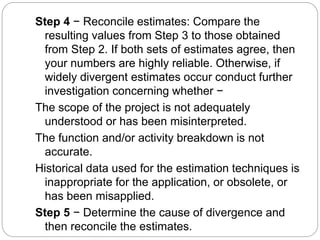 Step 4 − Reconcile estimates: Compare the
resulting values from Step 3 to those obtained
from Step 2. If both sets of estimates agree, then
your numbers are highly reliable. Otherwise, if
widely divergent estimates occur conduct further
investigation concerning whether −
The scope of the project is not adequately
understood or has been misinterpreted.
The function and/or activity breakdown is not
accurate.
Historical data used for the estimation techniques is
inappropriate for the application, or obsolete, or
has been misapplied.
Step 5 − Determine the cause of divergence and
then reconcile the estimates.
 
