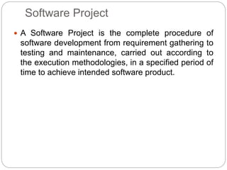 Software Project
 A Software Project is the complete procedure of
software development from requirement gathering to
testing and maintenance, carried out according to
the execution methodologies, in a specified period of
time to achieve intended software product.
 