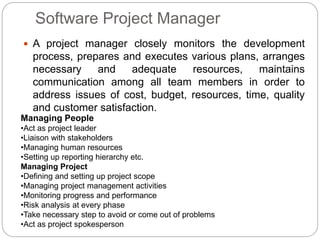 Software Project Manager
 A project manager closely monitors the development
process, prepares and executes various plans, arranges
necessary and adequate resources, maintains
communication among all team members in order to
address issues of cost, budget, resources, time, quality
and customer satisfaction.
Managing People
•Act as project leader
•Liaison with stakeholders
•Managing human resources
•Setting up reporting hierarchy etc.
Managing Project
•Defining and setting up project scope
•Managing project management activities
•Monitoring progress and performance
•Risk analysis at every phase
•Take necessary step to avoid or come out of problems
•Act as project spokesperson
 