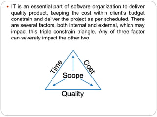  IT is an essential part of software organization to deliver
quality product, keeping the cost within client’s budget
constrain and deliver the project as per scheduled. There
are several factors, both internal and external, which may
impact this triple constrain triangle. Any of three factor
can severely impact the other two.
 