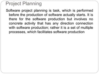 Project Planning
Software project planning is task, which is performed
before the production of software actually starts. It is
there for the software production but involves no
concrete activity that has any direction connection
with software production; rather it is a set of multiple
processes, which facilitates software production
 