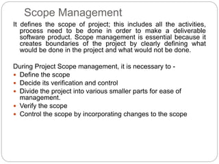 Scope Management
It defines the scope of project; this includes all the activities,
process need to be done in order to make a deliverable
software product. Scope management is essential because it
creates boundaries of the project by clearly defining what
would be done in the project and what would not be done.
During Project Scope management, it is necessary to -
 Define the scope
 Decide its verification and control
 Divide the project into various smaller parts for ease of
management.
 Verify the scope
 Control the scope by incorporating changes to the scope
 