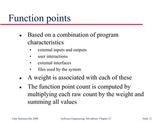 ©Ian Sommerville 2000 Software Engineering, 6th edition. Chapter 23 Slide 12
Function points
 Based on a combination of program
characteristics
• external inputs and outputs
• user interactions
• external interfaces
• files used by the system
 A weight is associated with each of these
 The function point count is computed by
multiplying each raw count by the weight and
summing all values
 