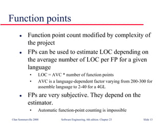 ©Ian Sommerville 2000 Software Engineering, 6th edition. Chapter 23 Slide 13
Function points
 Function point count modified by complexity of
the project
 FPs can be used to estimate LOC depending on
the average number of LOC per FP for a given
language
• LOC = AVC * number of function points
• AVC is a language-dependent factor varying from 200-300 for
assemble language to 2-40 for a 4GL
 FPs are very subjective. They depend on the
estimator.
• Automatic function-point counting is impossible
 