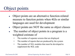 ©Ian Sommerville 2000 Software Engineering, 6th edition. Chapter 23 Slide 14
Object points
 Object points are an alternative function-related
measure to function points when 4Gls or similar
languages are used for development
 Object points are NOT the same as object classes
 The number of object points in a program is a
weighted estimate of
• The number of separate screens that are displayed
• The number of reports that are produced by the system
• The number of 3GL modules that must be developed to
supplement the 4GL code
 