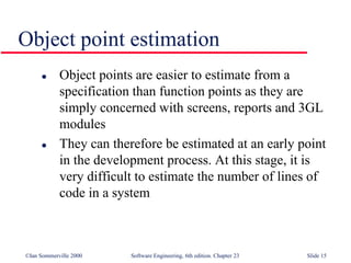 ©Ian Sommerville 2000 Software Engineering, 6th edition. Chapter 23 Slide 15
Object point estimation
 Object points are easier to estimate from a
specification than function points as they are
simply concerned with screens, reports and 3GL
modules
 They can therefore be estimated at an early point
in the development process. At this stage, it is
very difficult to estimate the number of lines of
code in a system
 