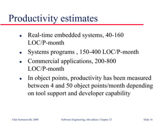 ©Ian Sommerville 2000 Software Engineering, 6th edition. Chapter 23 Slide 16
 Real-time embedded systems, 40-160
LOC/P-month
 Systems programs , 150-400 LOC/P-month
 Commercial applications, 200-800
LOC/P-month
 In object points, productivity has been measured
between 4 and 50 object points/month depending
on tool support and developer capability
Productivity estimates
 
