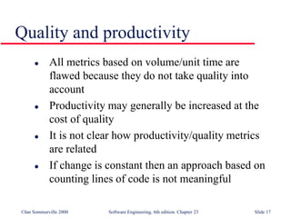©Ian Sommerville 2000 Software Engineering, 6th edition. Chapter 23 Slide 17
 All metrics based on volume/unit time are
flawed because they do not take quality into
account
 Productivity may generally be increased at the
cost of quality
 It is not clear how productivity/quality metrics
are related
 If change is constant then an approach based on
counting lines of code is not meaningful
Quality and productivity
 