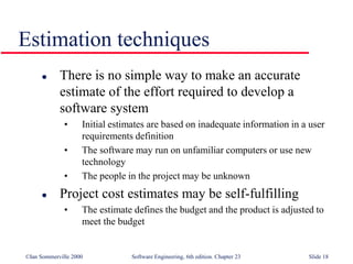 ©Ian Sommerville 2000 Software Engineering, 6th edition. Chapter 23 Slide 18
Estimation techniques
 There is no simple way to make an accurate
estimate of the effort required to develop a
software system
• Initial estimates are based on inadequate information in a user
requirements definition
• The software may run on unfamiliar computers or use new
technology
• The people in the project may be unknown
 Project cost estimates may be self-fulfilling
• The estimate defines the budget and the product is adjusted to
meet the budget
 