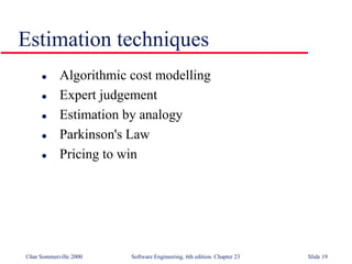 ©Ian Sommerville 2000 Software Engineering, 6th edition. Chapter 23 Slide 19
Estimation techniques
 Algorithmic cost modelling
 Expert judgement
 Estimation by analogy
 Parkinson's Law
 Pricing to win
 