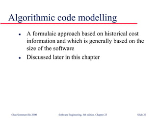 ©Ian Sommerville 2000 Software Engineering, 6th edition. Chapter 23 Slide 20
Algorithmic code modelling
 A formulaic approach based on historical cost
information and which is generally based on the
size of the software
 Discussed later in this chapter
 