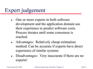 ©Ian Sommerville 2000 Software Engineering, 6th edition. Chapter 23 Slide 21
Expert judgement
 One or more experts in both software
development and the application domain use
their experience to predict software costs.
Process iterates until some consensus is
reached.
 Advantages: Relatively cheap estimation
method. Can be accurate if experts have direct
experience of similar systems
 Disadvantages: Very inaccurate if there are no
experts!
 