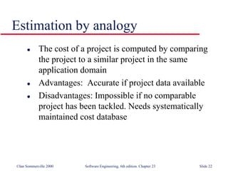 ©Ian Sommerville 2000 Software Engineering, 6th edition. Chapter 23 Slide 22
Estimation by analogy
 The cost of a project is computed by comparing
the project to a similar project in the same
application domain
 Advantages: Accurate if project data available
 Disadvantages: Impossible if no comparable
project has been tackled. Needs systematically
maintained cost database
 