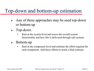 ©Ian Sommerville 2000 Software Engineering, 6th edition. Chapter 23 Slide 24
Top-down and bottom-up estimation
 Any of these approaches may be used top-down
or bottom-up
 Top-down
• Start at the system level and assess the overall system
functionality and how this is delivered through sub-systems
 Bottom-up
• Start at the component level and estimate the effort required for
each component. Add these efforts to reach a final estimate
 