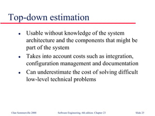 ©Ian Sommerville 2000 Software Engineering, 6th edition. Chapter 23 Slide 25
Top-down estimation
 Usable without knowledge of the system
architecture and the components that might be
part of the system
 Takes into account costs such as integration,
configuration management and documentation
 Can underestimate the cost of solving difficult
low-level technical problems
 