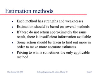 ©Ian Sommerville 2000 Software Engineering, 6th edition. Chapter 23 Slide 27
Estimation methods
 Each method has strengths and weaknesses
 Estimation should be based on several methods
 If these do not return approximately the same
result, there is insufficient information available
 Some action should be taken to find out more in
order to make more accurate estimates
 Pricing to win is sometimes the only applicable
method
 