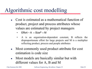©Ian Sommerville 2000 Software Engineering, 6th edition. Chapter 23 Slide 29
Algorithmic cost modelling
 Cost is estimated as a mathematical function of
product, project and process attributes whose
values are estimated by project managers
• Effort = A  SizeB  M
• A is an organisation-dependent constant, B reflects the
disproportionate effort for large projects and M is a multiplier
reflecting product, process and people attributes
 Most commonly used product attribute for cost
estimation is code size
 Most models are basically similar but with
different values for A, B and M
 