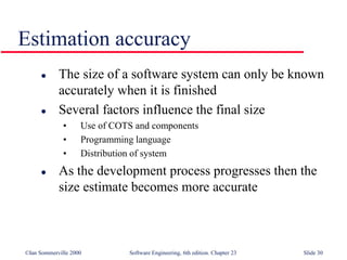 ©Ian Sommerville 2000 Software Engineering, 6th edition. Chapter 23 Slide 30
Estimation accuracy
 The size of a software system can only be known
accurately when it is finished
 Several factors influence the final size
• Use of COTS and components
• Programming language
• Distribution of system
 As the development process progresses then the
size estimate becomes more accurate
 