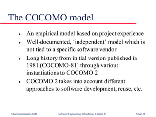 ©Ian Sommerville 2000 Software Engineering, 6th edition. Chapter 23 Slide 32
The COCOMO model
 An empirical model based on project experience
 Well-documented, ‘independent’ model which is
not tied to a specific software vendor
 Long history from initial version published in
1981 (COCOMO-81) through various
instantiations to COCOMO 2
 COCOMO 2 takes into account different
approaches to software development, reuse, etc.
 
