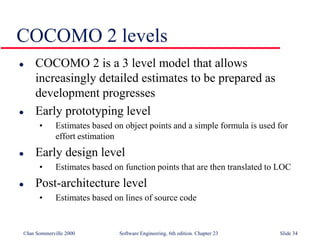 ©Ian Sommerville 2000 Software Engineering, 6th edition. Chapter 23 Slide 34
COCOMO 2 levels
 COCOMO 2 is a 3 level model that allows
increasingly detailed estimates to be prepared as
development progresses
 Early prototyping level
• Estimates based on object points and a simple formula is used for
effort estimation
 Early design level
• Estimates based on function points that are then translated to LOC
 Post-architecture level
• Estimates based on lines of source code
 