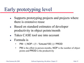 ©Ian Sommerville 2000 Software Engineering, 6th edition. Chapter 23 Slide 35
Early prototyping level
 Supports prototyping projects and projects where
there is extensive reuse
 Based on standard estimates of developer
productivity in object points/month
 Takes CASE tool use into account
 Formula is
• PM = ( NOP  (1 - %reuse/100 ) ) / PROD
• PM is the effort in person-months, NOP is the number of object
points and PROD is the productivity
 