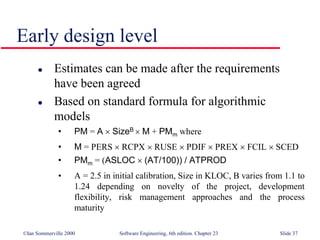 ©Ian Sommerville 2000 Software Engineering, 6th edition. Chapter 23 Slide 37
Early design level
 Estimates can be made after the requirements
have been agreed
 Based on standard formula for algorithmic
models
• PM = A  SizeB  M + PMm where
• M = PERS  RCPX  RUSE  PDIF  PREX  FCIL  SCED
• PMm = (ASLOC  (AT/100)) / ATPROD
• A = 2.5 in initial calibration, Size in KLOC, B varies from 1.1 to
1.24 depending on novelty of the project, development
flexibility, risk management approaches and the process
maturity
 