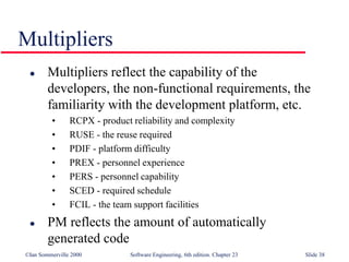 ©Ian Sommerville 2000 Software Engineering, 6th edition. Chapter 23 Slide 38
Multipliers
 Multipliers reflect the capability of the
developers, the non-functional requirements, the
familiarity with the development platform, etc.
• RCPX - product reliability and complexity
• RUSE - the reuse required
• PDIF - platform difficulty
• PREX - personnel experience
• PERS - personnel capability
• SCED - required schedule
• FCIL - the team support facilities
 PM reflects the amount of automatically
generated code
 