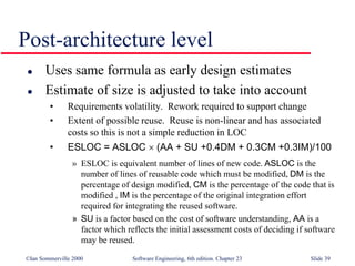 ©Ian Sommerville 2000 Software Engineering, 6th edition. Chapter 23 Slide 39
Post-architecture level
 Uses same formula as early design estimates
 Estimate of size is adjusted to take into account
• Requirements volatility. Rework required to support change
• Extent of possible reuse. Reuse is non-linear and has associated
costs so this is not a simple reduction in LOC
• ESLOC = ASLOC  (AA + SU +0.4DM + 0.3CM +0.3IM)/100
» ESLOC is equivalent number of lines of new code. ASLOC is the
number of lines of reusable code which must be modified, DM is the
percentage of design modified, CM is the percentage of the code that is
modified , IM is the percentage of the original integration effort
required for integrating the reused software.
» SU is a factor based on the cost of software understanding, AA is a
factor which reflects the initial assessment costs of deciding if software
may be reused.
 