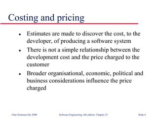 ©Ian Sommerville 2000 Software Engineering, 6th edition. Chapter 23 Slide 4
Costing and pricing
 Estimates are made to discover the cost, to the
developer, of producing a software system
 There is not a simple relationship between the
development cost and the price charged to the
customer
 Broader organisational, economic, political and
business considerations influence the price
charged
 