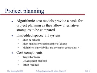 ©Ian Sommerville 2000 Software Engineering, 6th edition. Chapter 23 Slide 45
 Algorithmic cost models provide a basis for
project planning as they allow alternative
strategies to be compared
 Embedded spacecraft system
• Must be reliable
• Must minimise weight (number of chips)
• Multipliers on reliability and computer constraints > 1
 Cost components
• Target hardware
• Development platform
• Effort required
Project planning
 