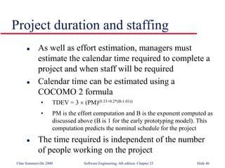 ©Ian Sommerville 2000 Software Engineering, 6th edition. Chapter 23 Slide 46
Project duration and staffing
 As well as effort estimation, managers must
estimate the calendar time required to complete a
project and when staff will be required
 Calendar time can be estimated using a
COCOMO 2 formula
• TDEV = 3  (PM)(0.33+0.2*(B-1.01))
• PM is the effort computation and B is the exponent computed as
discussed above (B is 1 for the early prototyping model). This
computation predicts the nominal schedule for the project
 The time required is independent of the number
of people working on the project
 