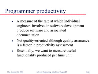 ©Ian Sommerville 2000 Software Engineering, 6th edition. Chapter 23 Slide 5
 A measure of the rate at which individual
engineers involved in software development
produce software and associated
documentation
 Not quality-oriented although quality assurance
is a factor in productivity assessment
 Essentially, we want to measure useful
functionality produced per time unit
Programmer productivity
 
