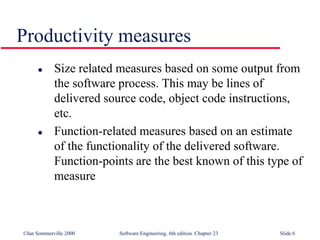 ©Ian Sommerville 2000 Software Engineering, 6th edition. Chapter 23 Slide 6
 Size related measures based on some output from
the software process. This may be lines of
delivered source code, object code instructions,
etc.
 Function-related measures based on an estimate
of the functionality of the delivered software.
Function-points are the best known of this type of
measure
Productivity measures
 