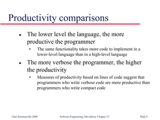 ©Ian Sommerville 2000 Software Engineering, 6th edition. Chapter 23 Slide 9
 The lower level the language, the more
productive the programmer
• The same functionality takes more code to implement in a
lower-level language than in a high-level language
 The more verbose the programmer, the higher
the productivity
• Measures of productivity based on lines of code suggest that
programmers who write verbose code are more productive than
programmers who write compact code
Productivity comparisons
 