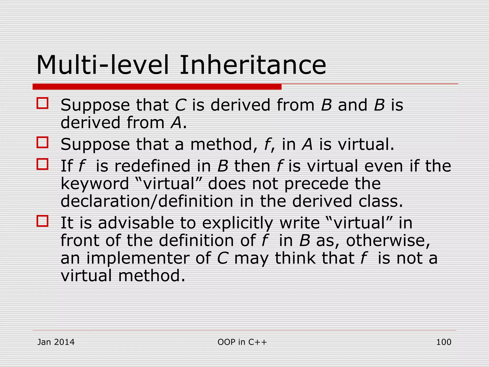 Multi-level Inheritance
 Suppose that C is derived from B and B is
derived from A.
 Suppose that a method, f, in A is virtual.
 If f is redefined in B then f is virtual even if the
keyword “virtual” does not precede the
declaration/definition in the derived class.
 It is advisable to explicitly write “virtual” in
front of the definition of f in B as, otherwise,
an implementer of C may think that f is not a
virtual method.
Jan 2014 100OOP in C++
 