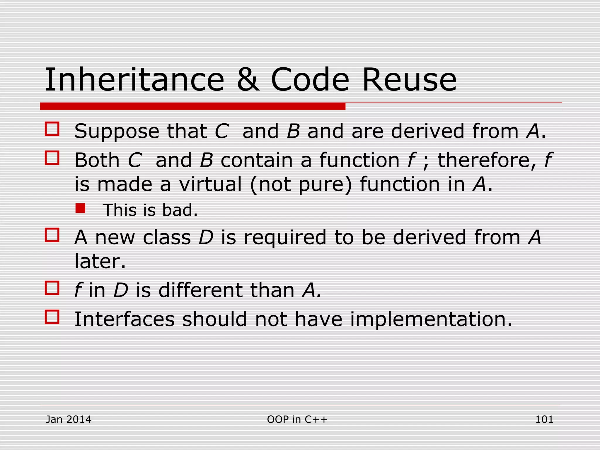 Inheritance & Code Reuse
 Suppose that C and B and are derived from A.
 Both C and B contain a function f ; therefore, f
is made a virtual (not pure) function in A.
 This is bad.
 A new class D is required to be derived from A
later.
 f in D is different than A.
 Interfaces should not have implementation.
Jan 2014 101OOP in C++
 