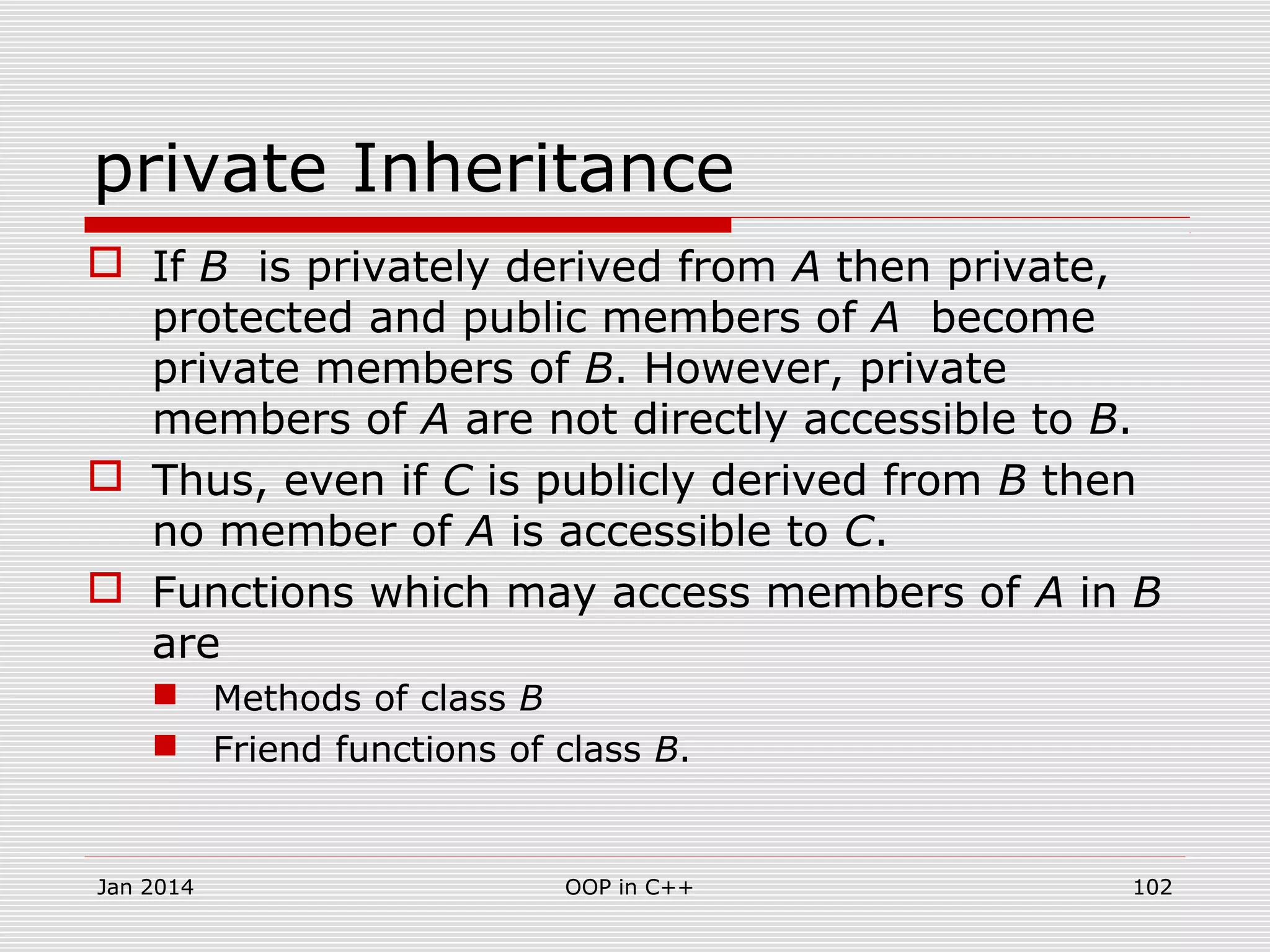 private Inheritance
 If B is privately derived from A then private,
protected and public members of A become
private members of B. However, private
members of A are not directly accessible to B.
 Thus, even if C is publicly derived from B then
no member of A is accessible to C.
 Functions which may access members of A in B
are
 Methods of class B
 Friend functions of class B.
Jan 2014 102OOP in C++
 