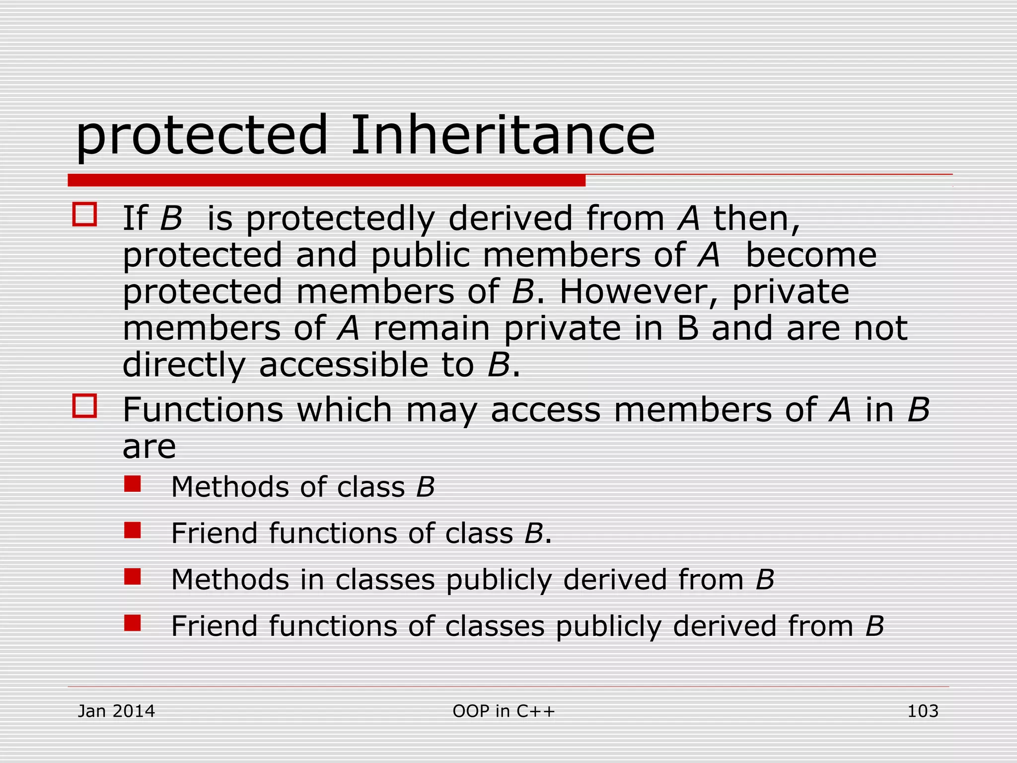 protected Inheritance
 If B is protectedly derived from A then,
protected and public members of A become
protected members of B. However, private
members of A remain private in B and are not
directly accessible to B.
 Functions which may access members of A in B
are
 Methods of class B
 Friend functions of class B.
 Methods in classes publicly derived from B
 Friend functions of classes publicly derived from B
Jan 2014 103OOP in C++
 