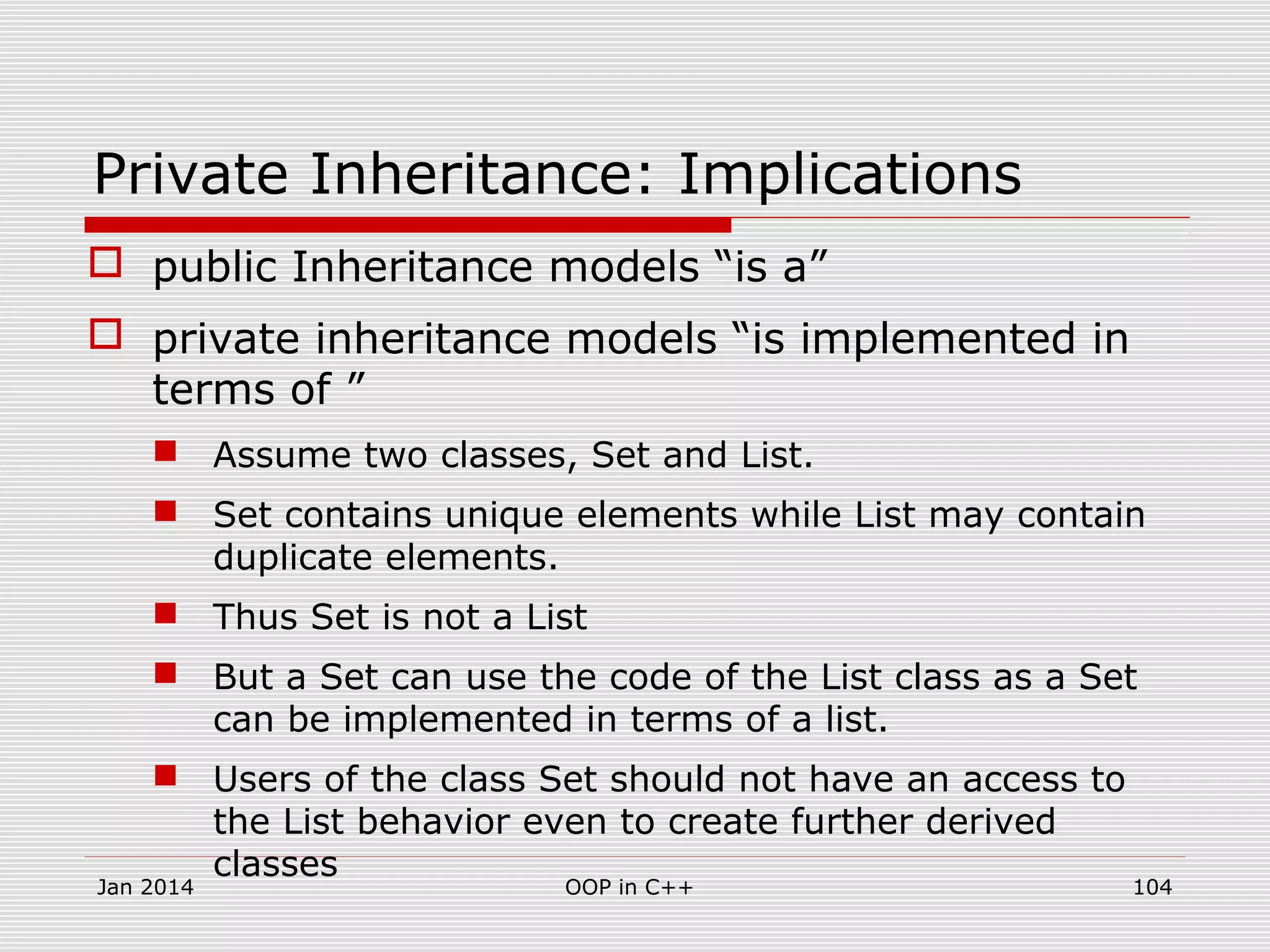 Private Inheritance: Implications
 public Inheritance models “is a”
 private inheritance models “is implemented in
terms of ”
 Assume two classes, Set and List.
 Set contains unique elements while List may contain
duplicate elements.
 Thus Set is not a List
 But a Set can use the code of the List class as a Set
can be implemented in terms of a list.
 Users of the class Set should not have an access to
the List behavior even to create further derived
classes
Jan 2014 104OOP in C++
 