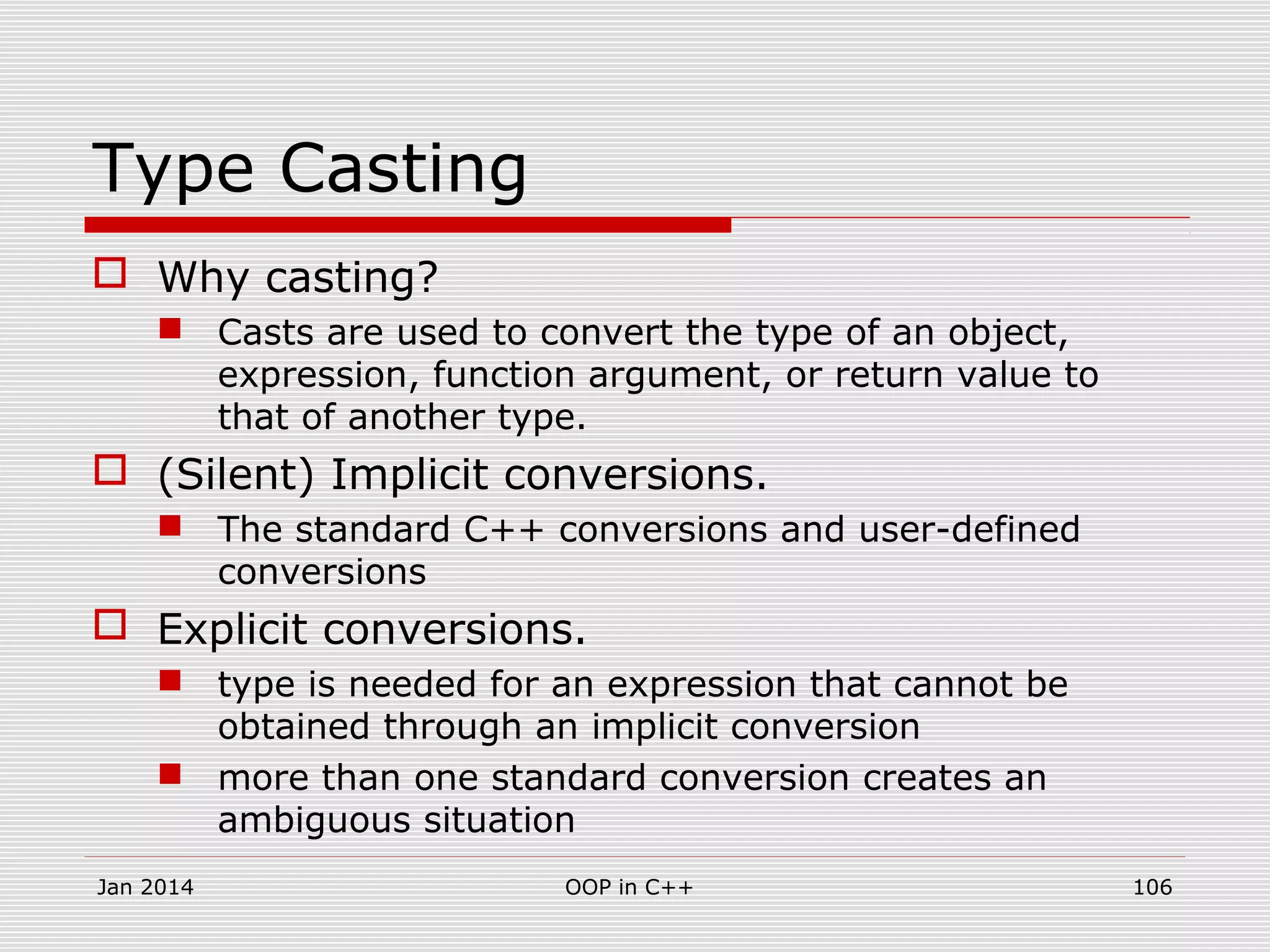 Type Casting
 Why casting?
 Casts are used to convert the type of an object,
expression, function argument, or return value to
that of another type.
 (Silent) Implicit conversions.
 The standard C++ conversions and user-defined
conversions
 Explicit conversions.
 type is needed for an expression that cannot be
obtained through an implicit conversion
 more than one standard conversion creates an
ambiguous situation
Jan 2014 OOP in C++ 106
 