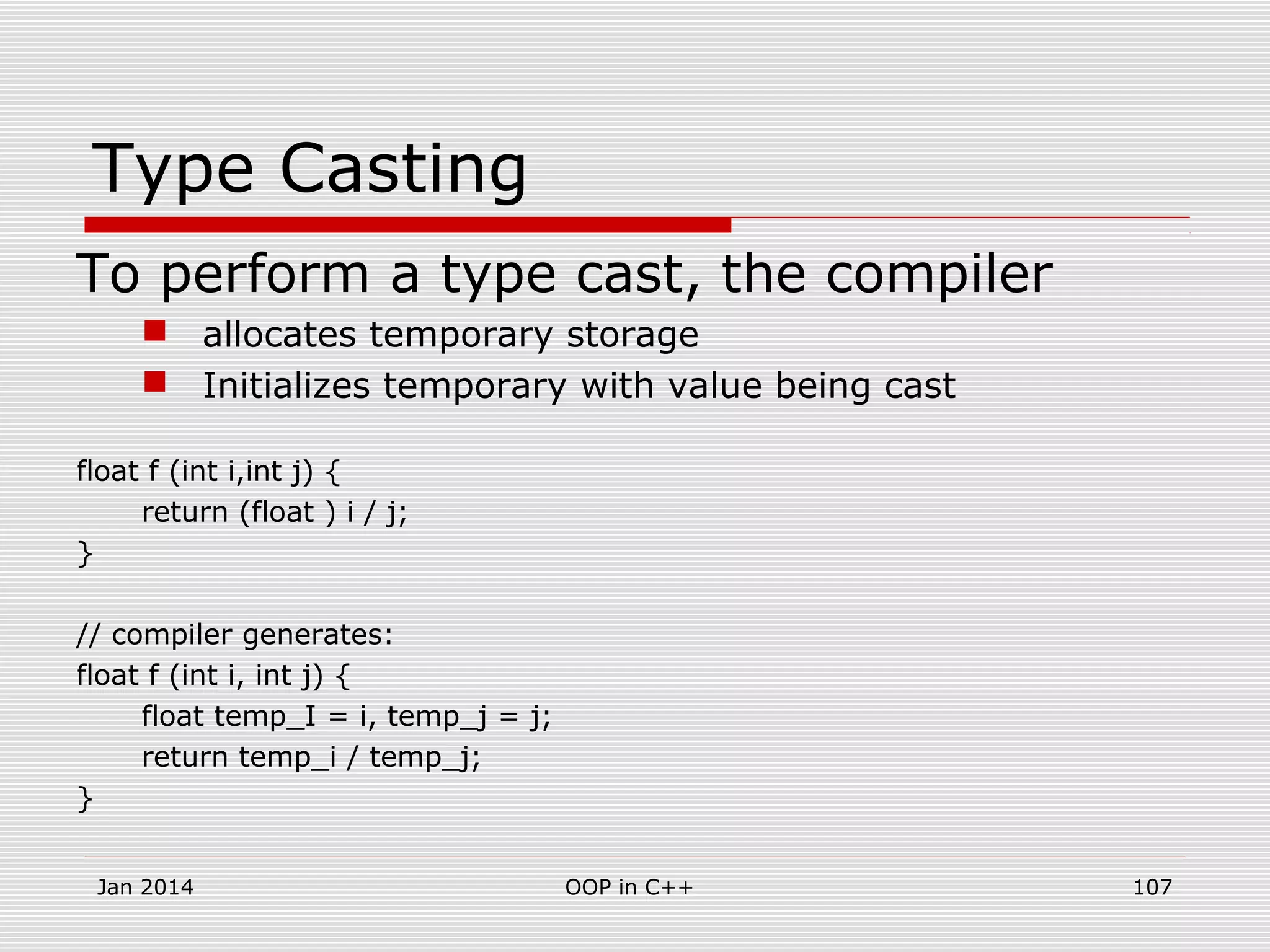 Type Casting
To perform a type cast, the compiler
 allocates temporary storage
 Initializes temporary with value being cast
float f (int i,int j) {
return (float ) i / j;
}
// compiler generates:
float f (int i, int j) {
float temp_I = i, temp_j = j;
return temp_i / temp_j;
}
107OOP in C++Jan 2014
 