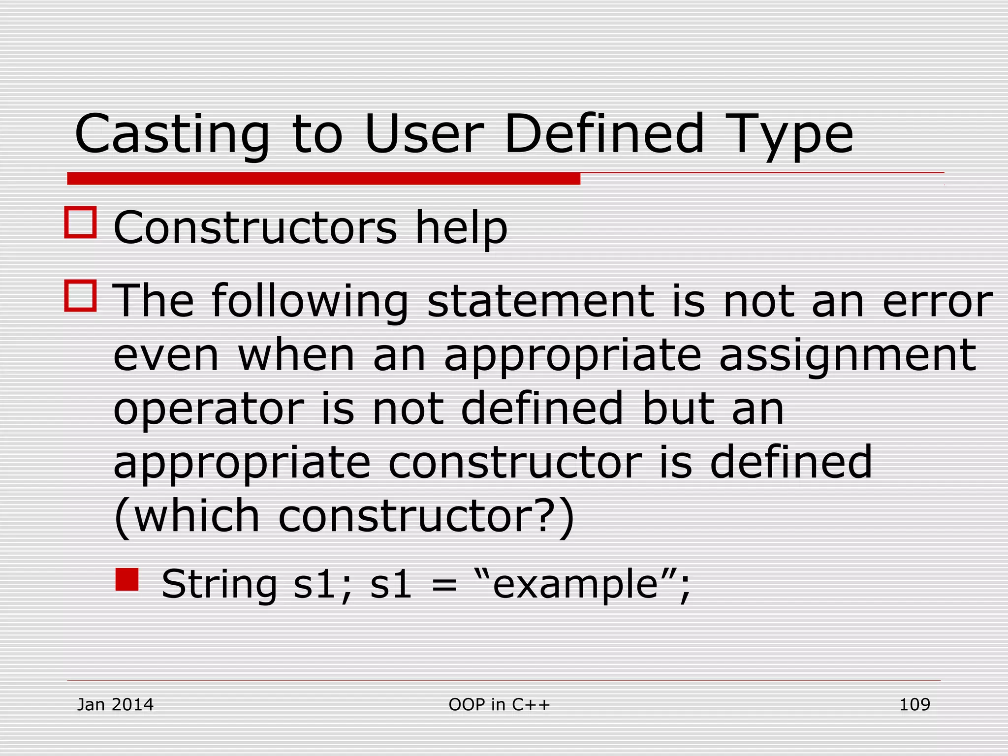 Casting to User Defined Type
 Constructors help
 The following statement is not an error
even when an appropriate assignment
operator is not defined but an
appropriate constructor is defined
(which constructor?)
 String s1; s1 = “example”;
109OOP in C++Jan 2014
 