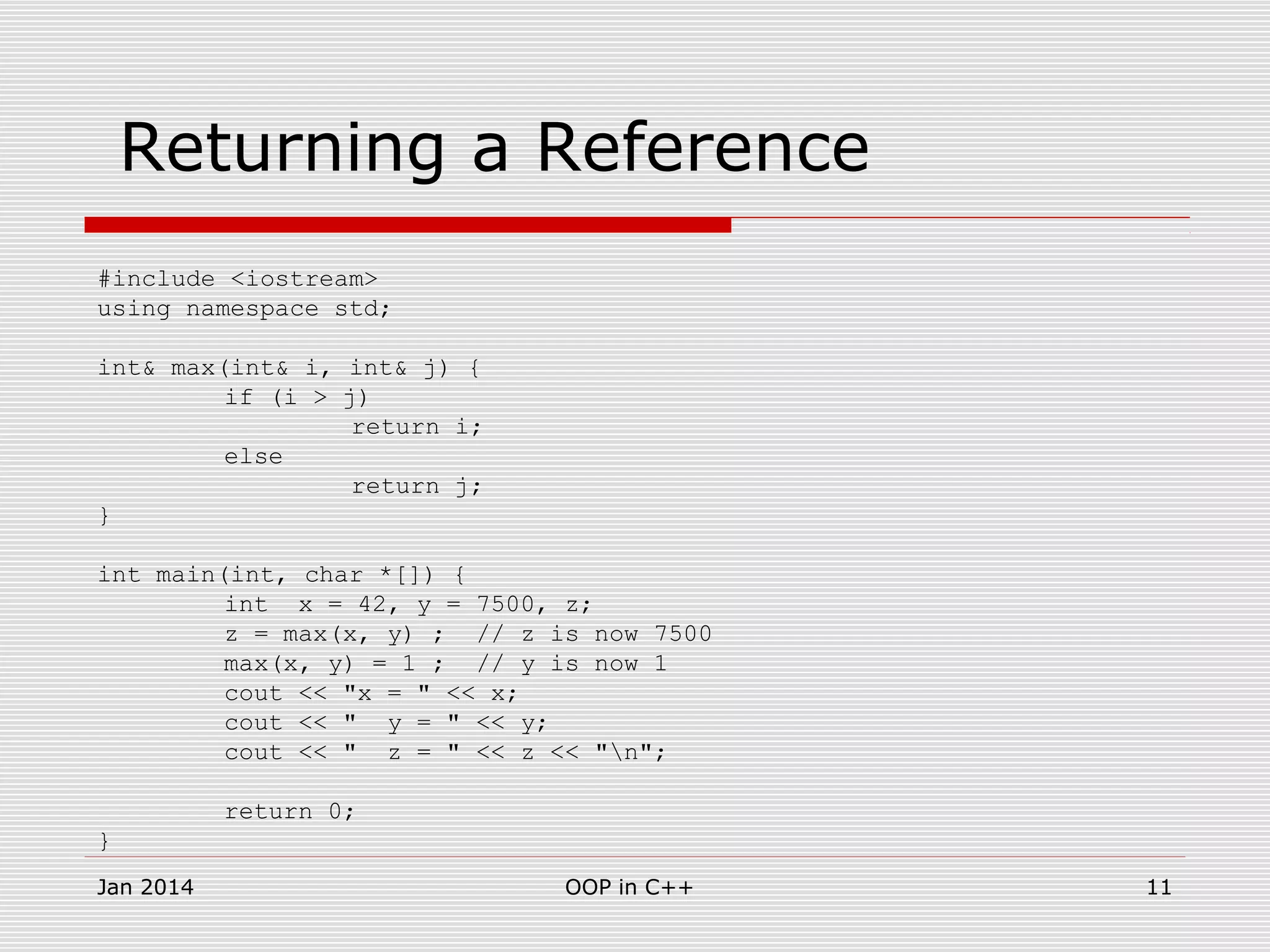 Returning a Reference
#include <iostream>
using namespace std;
int& max(int& i, int& j) {
if (i > j)
return i;
else
return j;
}
int main(int, char *[]) {
int x = 42, y = 7500, z;
z = max(x, y) ; // z is now 7500
max(x, y) = 1 ; // y is now 1
cout << "x = " << x;
cout << " y = " << y;
cout << " z = " << z << "n";
return 0;
}
11OOP in C++Jan 2014
 