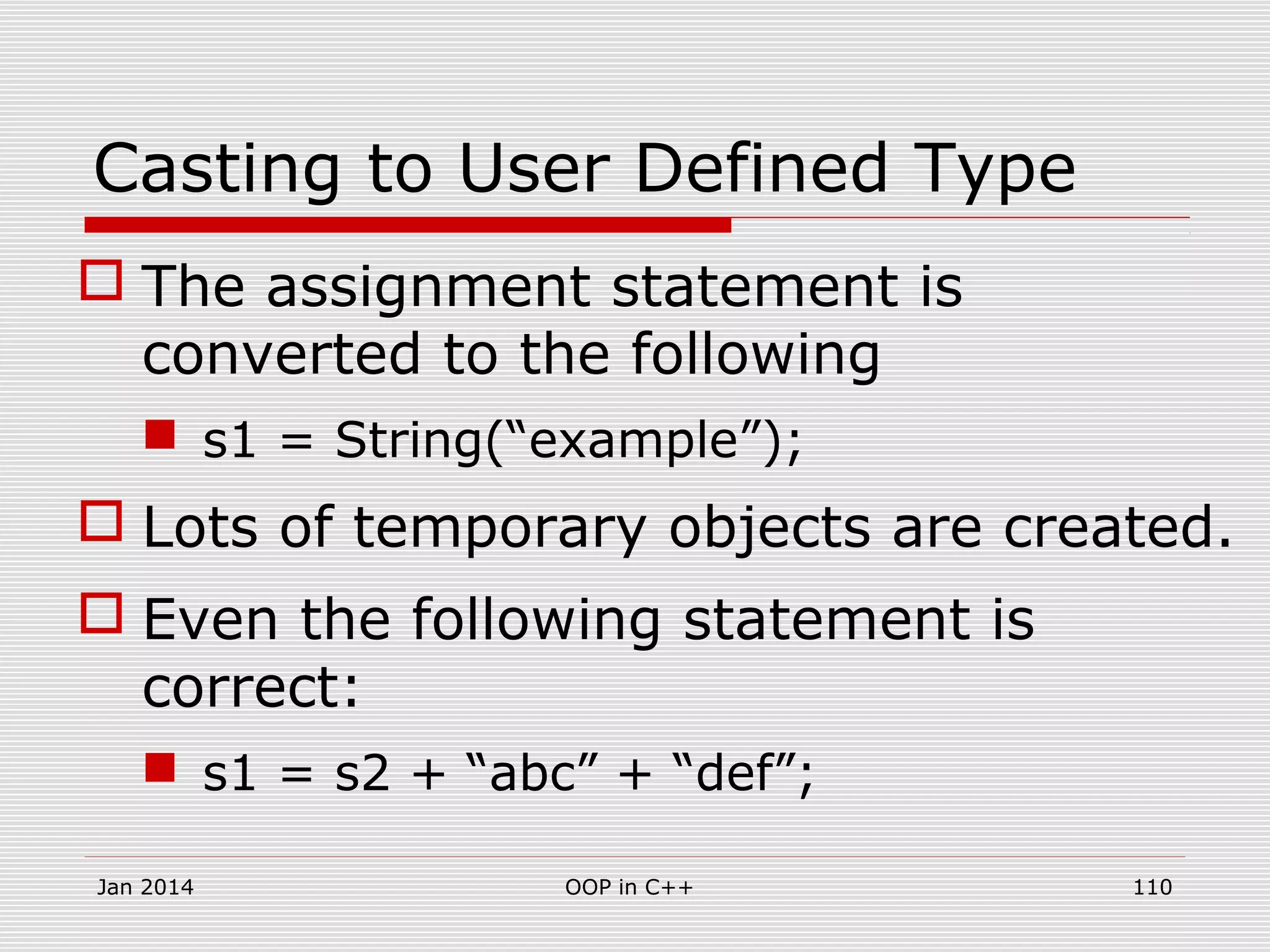 Casting to User Defined Type
 The assignment statement is
converted to the following
 s1 = String(“example”);
 Lots of temporary objects are created.
 Even the following statement is
correct:
 s1 = s2 + “abc” + “def”;
110OOP in C++Jan 2014
 