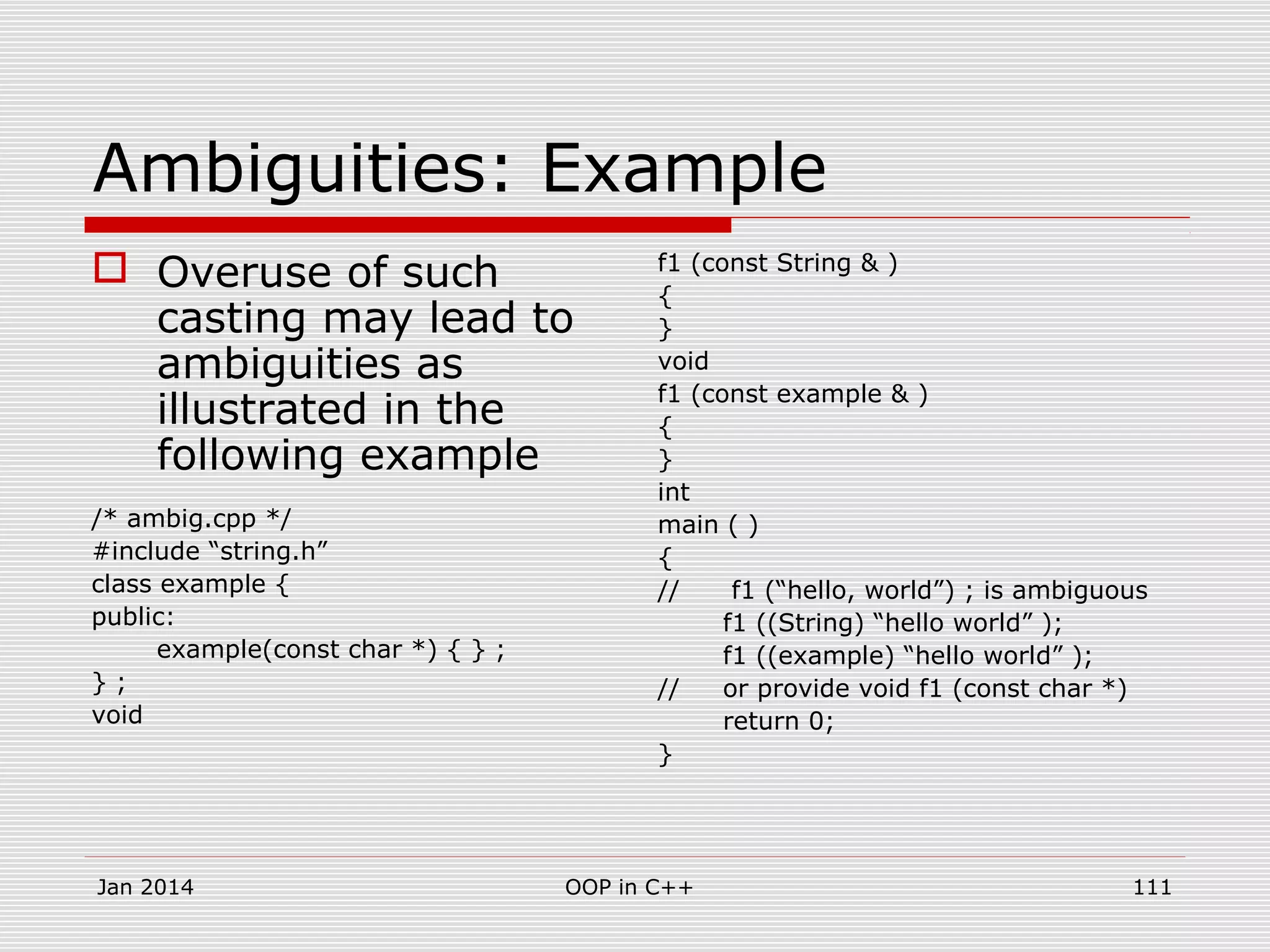 Ambiguities: Example
 Overuse of such
casting may lead to
ambiguities as
illustrated in the
following example
/* ambig.cpp */
#include “string.h”
class example {
public:
example(const char *) { } ;
} ;
void
f1 (const String & )
{
}
void
f1 (const example & )
{
}
int
main ( )
{
// f1 (“hello, world”) ; is ambiguous
f1 ((String) “hello world” );
f1 ((example) “hello world” );
// or provide void f1 (const char *)
return 0;
}
111OOP in C++Jan 2014
 