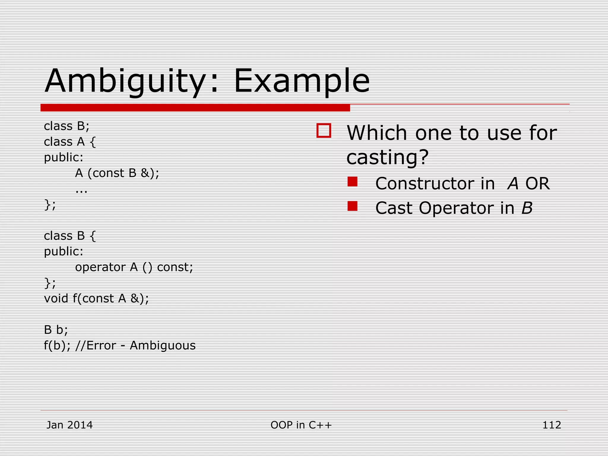 Ambiguity: Example
class B;
class A {
public:
A (const B &);
...
};
class B {
public:
operator A () const;
};
void f(const A &);
B b;
f(b); //Error - Ambiguous
 Which one to use for
casting?
 Constructor in A OR
 Cast Operator in B
112OOP in C++Jan 2014
 