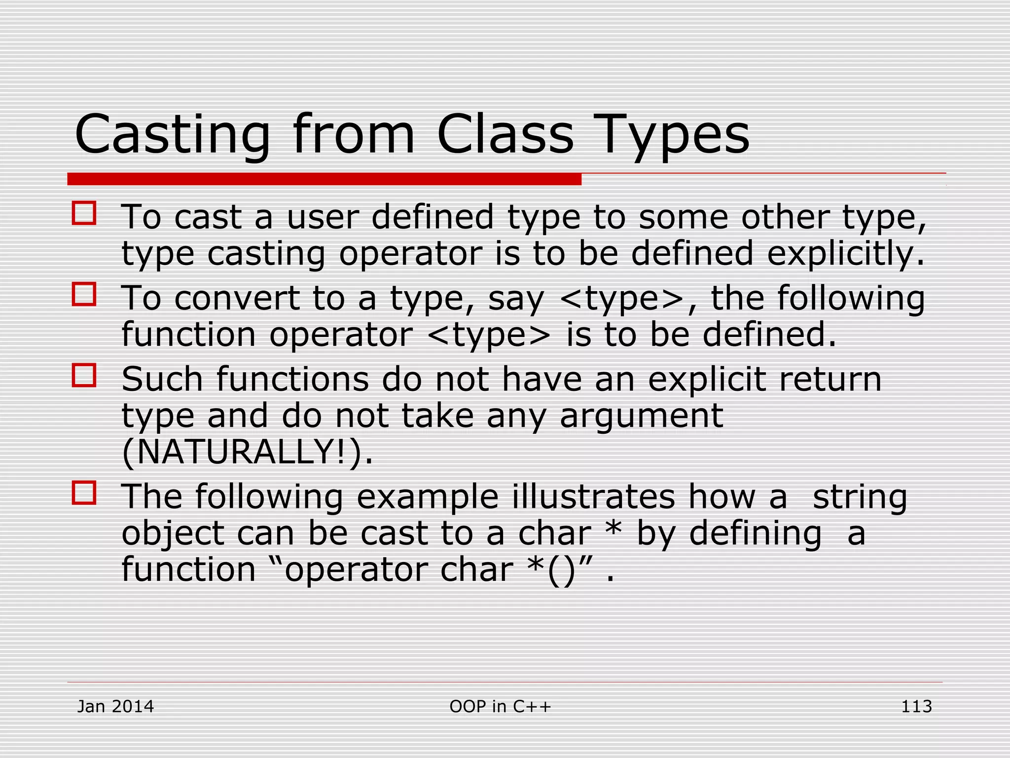 Casting from Class Types
 To cast a user defined type to some other type,
type casting operator is to be defined explicitly.
 To convert to a type, say <type>, the following
function operator <type> is to be defined.
 Such functions do not have an explicit return
type and do not take any argument
(NATURALLY!).
 The following example illustrates how a string
object can be cast to a char * by defining a
function “operator char *()” .
113OOP in C++Jan 2014
 