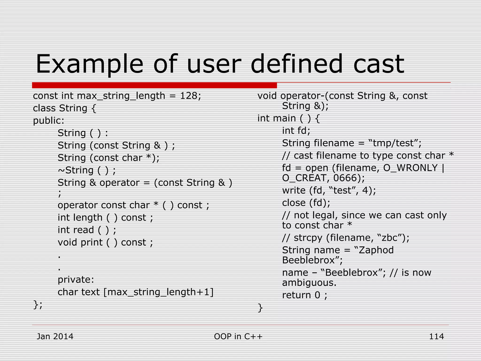 Example of user defined cast
const int max_string_length = 128;
class String {
public:
String ( ) :
String (const String & ) ;
String (const char *);
~String ( ) ;
String & operator = (const String & )
;
operator const char * ( ) const ;
int length ( ) const ;
int read ( ) ;
void print ( ) const ;
.
.
private:
char text [max_string_length+1]
};
void operator-(const String &, const
String &);
int main ( ) {
int fd;
String filename = “tmp/test”;
// cast filename to type const char *
fd = open (filename, O_WRONLY |
O_CREAT, 0666);
write (fd, “test”, 4);
close (fd);
// not legal, since we can cast only
to const char *
// strcpy (filename, “zbc”);
String name = “Zaphod
Beeblebrox”;
name – “Beeblebrox”; // is now
ambiguous.
return 0 ;
}
114OOP in C++Jan 2014
 