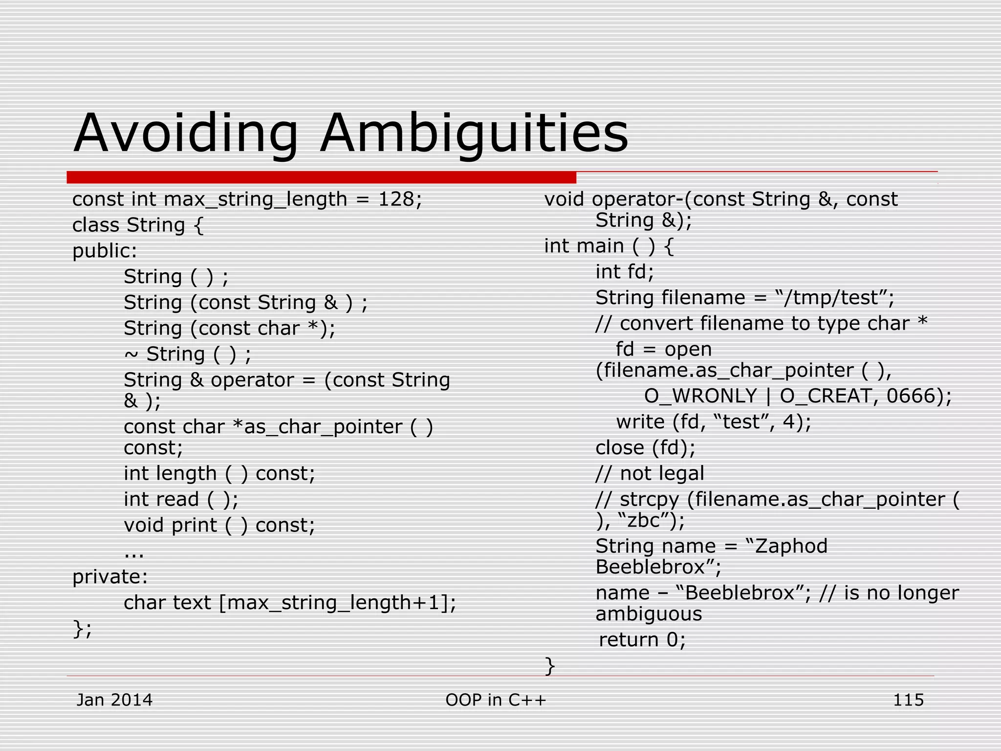 Avoiding Ambiguities
const int max_string_length = 128;
class String {
public:
String ( ) ;
String (const String & ) ;
String (const char *);
~ String ( ) ;
String & operator = (const String
& );
const char *as_char_pointer ( )
const;
int length ( ) const;
int read ( );
void print ( ) const;
...
private:
char text [max_string_length+1];
};
void operator-(const String &, const
String &);
int main ( ) {
int fd;
String filename = “/tmp/test”;
// convert filename to type char *
fd = open
(filename.as_char_pointer ( ),
O_WRONLY | O_CREAT, 0666);
write (fd, “test”, 4);
close (fd);
// not legal
// strcpy (filename.as_char_pointer (
), “zbc”);
String name = “Zaphod
Beeblebrox”;
name – “Beeblebrox”; // is no longer
ambiguous
return 0;
}
115OOP in C++Jan 2014
 